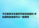 今日更新净化器好还是加湿器好,净化器和加湿器可以一起用吗