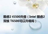 酷睿2 t5500升级（Intel 酷睿2双核 T6500可以升级吗）