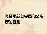 今日更新公安局和公安厅的区别