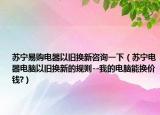 苏宁易购电器以旧换新咨询一下（苏宁电器电脑以旧换新的规则--我的电脑能换价钱?）