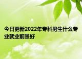 今日更新2022年专科男生什么专业就业前景好
