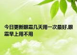 今日更新眼霜几天用一次最好,眼霜早上用不用
