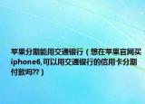苹果分期能用交通银行（想在苹果官网买iphone6,可以用交通银行的信用卡分期付款吗??）
