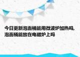 今日更新泡面桶能用微波炉加热吗,泡面桶能放在电磁炉上吗