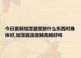 今日更新加湿器里放什么东西对身体好,加湿器湿度越高越好吗