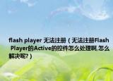 flash player 无法注册（无法注册Flash Player的Active的控件怎么处理啊,怎么解决呢?）