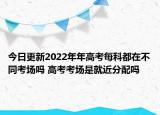 今日更新2022年年高考每科都在不同考场吗 高考考场是就近分配吗