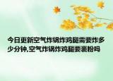 今日更新空气炸锅炸鸡腿需要炸多少分钟,空气炸锅炸鸡腿要裹粉吗