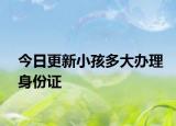 今日更新小孩多大办理身份证