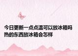 今日更新一点点温可以放冰箱吗 热的东西放冰箱会怎样