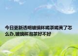 今日更新透明玻璃杯喝茶喝黄了怎么办,玻璃杯泡茶好不好