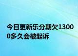 今日更新乐分期欠13000多久会被起诉