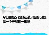 今日更新牙线好还是牙签好,牙线是一个牙缝用一根吗