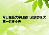 今日更新大寒日是什么意思啊,大寒一共多少天