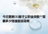 今日更新﻿﻿房子公积金贷款**需要多少钱谁能说说呢