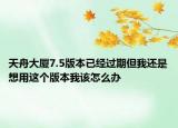 天舟大厦7.5版本已经过期但我还是想用这个版本我该怎么办