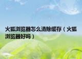 火狐浏览器怎么清除缓存（火狐浏览器好吗）