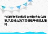 今日更新乳胶枕头变黄掉渣怎么回事,乳胶枕头洗了后很难干能晒太阳吗