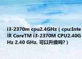 i3-2370m cpu2.4GHz（cpu:IntelR CoreTM i3-2370M CPU2.40GHz 2.40 GHz. 可以升级吗?）