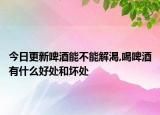 今日更新啤酒能不能解渴,喝啤酒有什么好处和坏处