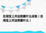 在淘宝上开店需要什么设备（在淘宝上开店需要什么）