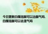 今日更新白醋泡脚可以治脚气吗,白醋泡脚可以去湿气吗