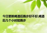 今日更新喝酒后跑步好不好,喝酒后几个小时能跑步