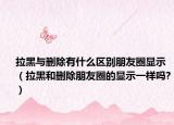 拉黑与删除有什么区别朋友圈显示（拉黑和删除朋友圈的显示一样吗?）