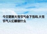 今日更新大雪节气会下雪吗,大雪节气人们要做什么