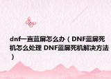 dnf一直蓝屏怎么办（DNF蓝屏死机怎么处理 DNF蓝屏死机解决方法）