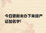 今日更新未办下来房产证加名字!