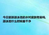 今日更新游泳池的水对皮肤有害吗,游泳池什么时候最干净