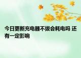 今日更新充电器不拔会耗电吗 还有一定影响