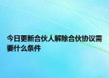 今日更新合伙人解除合伙协议需要什么条件
