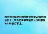 怎么把电脑里的图片传到索爱W810i的手机上（怎么把电脑里的图片传到索爱W810i的手机上）