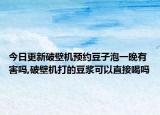 今日更新破壁机预约豆子泡一晚有害吗,破壁机打的豆浆可以直接喝吗