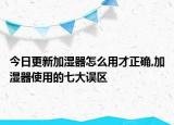 今日更新加湿器怎么用才正确,加湿器使用的七大误区