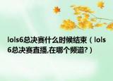 lols6总决赛什么时候结束（lols6总决赛直播,在哪个频道?）