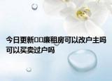 今日更新﻿﻿廉租房可以改户主吗可以买卖过户吗
