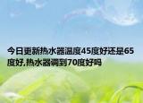 今日更新热水器温度45度好还是65度好,热水器调到70度好吗
