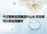 今日更新加湿器用什么水,开空调可以用加湿器吗
