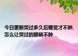 今日更新哭过多久后睡觉才不肿,怎么让哭过的眼睛不肿