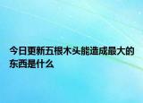 今日更新五根木头能造成最大的东西是什么