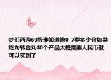梦幻西游69级谁知道修0-7要多少分如果吃九转金丸40个产品大概需要人民币就可以买到了
