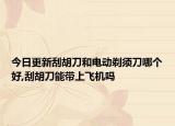 今日更新刮胡刀和电动剃须刀哪个好,刮胡刀能带上飞机吗