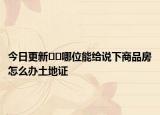 今日更新﻿﻿哪位能给说下商品房怎么办土地证