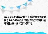 amd a6 3420m 相当于酷睿第几代处理器（A6-3420M处理器好不好,有用过的吗?相比I3-2350那个好??）