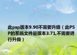 此psp版本9.90不需要升级（此PSP的系统文件是版本3.71,不需要进行升级）