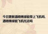 今日更新酒精棉球能带上飞机吗,酒精棉球能飞机托运吗