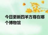 今日更新四羊方尊在哪个博物馆